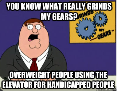 you know what really grinds my gears? Overweight people using the elevator for handicapped people  Grinds my gears