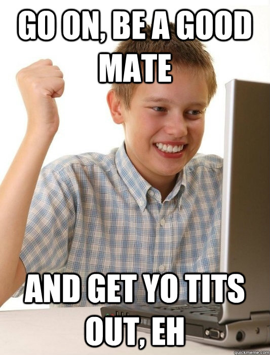 GO ON, BE A GOOD MATE AND GET YO TITS OUT, EH  First Day on the Internet Kid