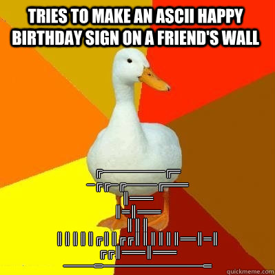 Tries to make an ascii happy birthday sign on a friend's wall ╔╦╗────────╔═
╦╗─╔╗╔╗─╔╗────	 - Tries to make an ascii happy birthday sign on a friend's wall ╔╦╗────────╔═
╦╗─╔╗╔╗─╔╗────	  Tech Impaired Duck
