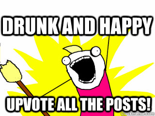 upvote all the posts! Drunk and happy  All The Thigns