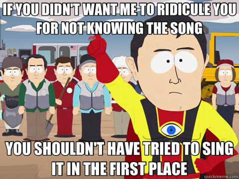 IF YOU DIDN'T WANT ME TO RIDICULE YOU FOR NOT KNOWING THE SONG YOU SHOULDN'T HAVE TRIED TO SING IT IN THE FIRST PLACE  Captain Hindsight
