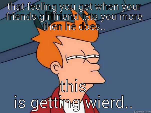 THAT FEELING YOU GET WHEN YOUR FRIENDS GIRLFRIEND TXTS YOU MORE THEN HE DOES.. THIS IS GETTING WIERD.. Futurama Fry