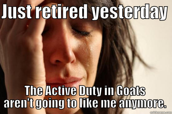 JUST RETIRED YESTERDAY  THE ACTIVE DUTY IN GOATS AREN'T GOING TO LIKE ME ANYMORE. First World Problems