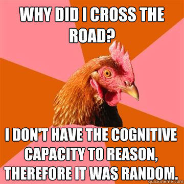 Why did i cross the road? i don't have the cognitive capacity to reason, therefore it was random.  - Why did i cross the road? i don't have the cognitive capacity to reason, therefore it was random.   Anti-Joke Chicken