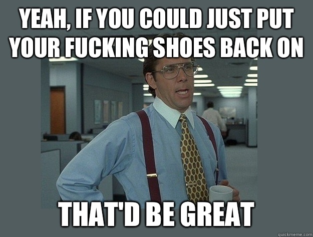 Yeah, if you could just put your fucking shoes back on  That'd be great  Office Space Lumbergh