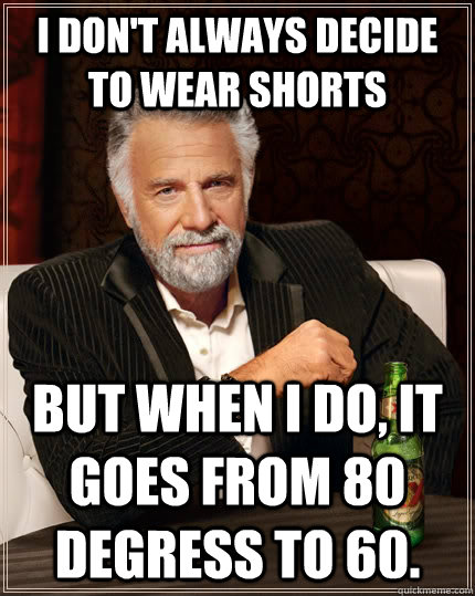 I don't always decide to wear shorts but when I do, It goes from 80 degress to 60.  The Most Interesting Man In The World