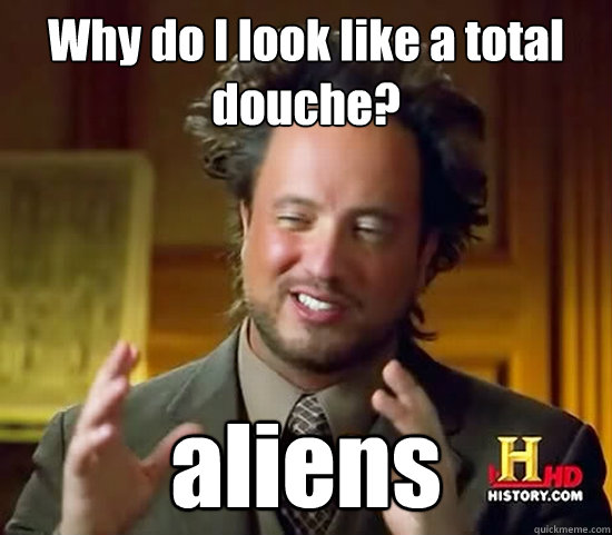 Why do I look like a total douche? aliens  Ancient Aliens