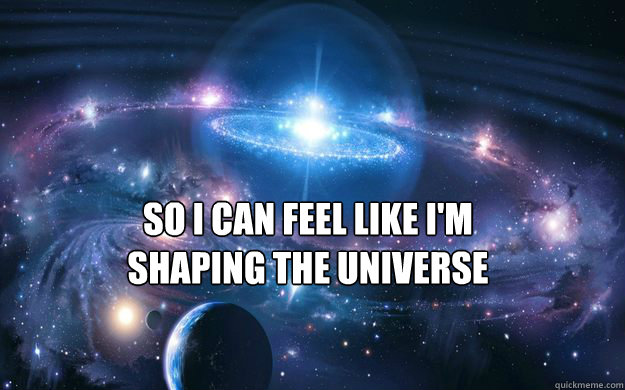 So I can feel like i'm shaping the universe - So I can feel like i'm shaping the universe  CONSCIOUS UNIVERSE