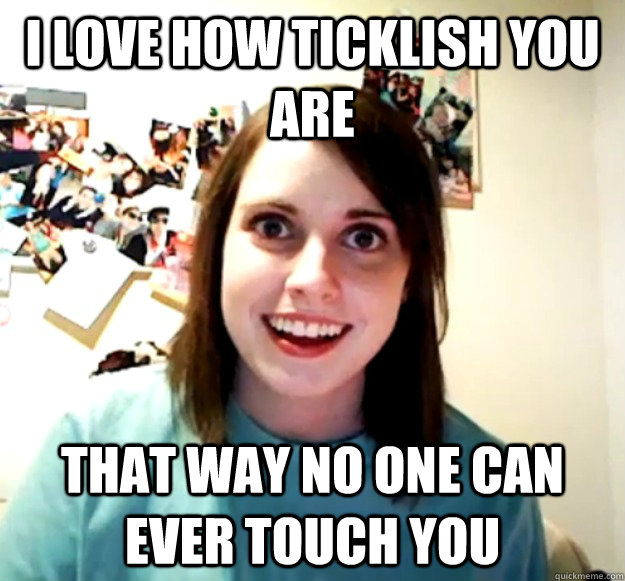 I love how ticklish you are that way no one can ever touch you  Overly Attached Girlfriend
