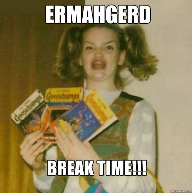 ERMAHGERD BREAK TIME!!!  ERMAHGERD!