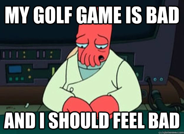 my golf game is bad And I should feel bad  I made someone sad and i should feel bad