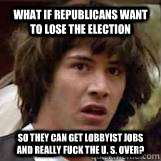 What if Republicans want to lose the election so they can get lobbyist jobs and really fuck the U. S. over?  Conspiricy Keanu
