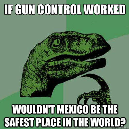 If gun control worked wouldn't mexico be the safest place in the world? - If gun control worked wouldn't mexico be the safest place in the world?  Philosoraptor