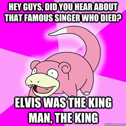 hey guys, did you hear about that famous singer who died? Elvis was the King man, the King  Slowpoke