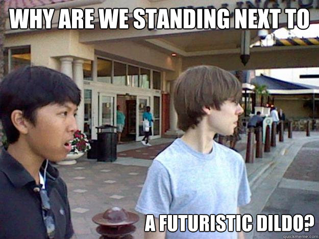 why are we standing next to a futuristic dildo?  