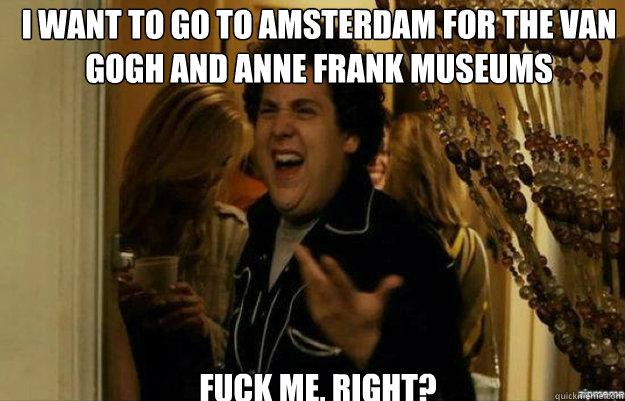 I want to go to Amsterdam for the Van Gogh and Anne Frank museums FUCK ME, RIGHT?  fuck me right