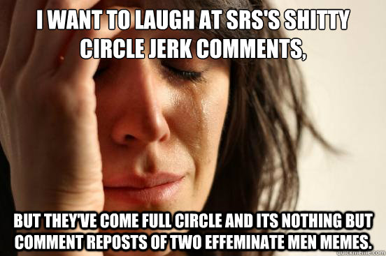 I want to laugh at SRS's shitty circle jerk comments, but they've come full circle and its nothing but comment reposts of two effeminate men memes.  First World Problems