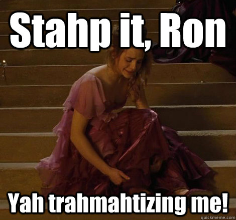 Stahp it, Ron Yah trahmahtizing me!  Stop it Ron