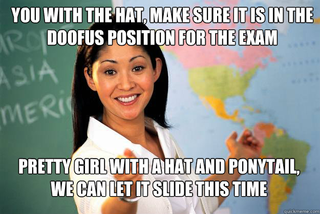 You with the hat, make sure it is in the doofus position for the exam Pretty girl with a hat and ponytail, We can let it slide this time  Unhelpful High School Teacher