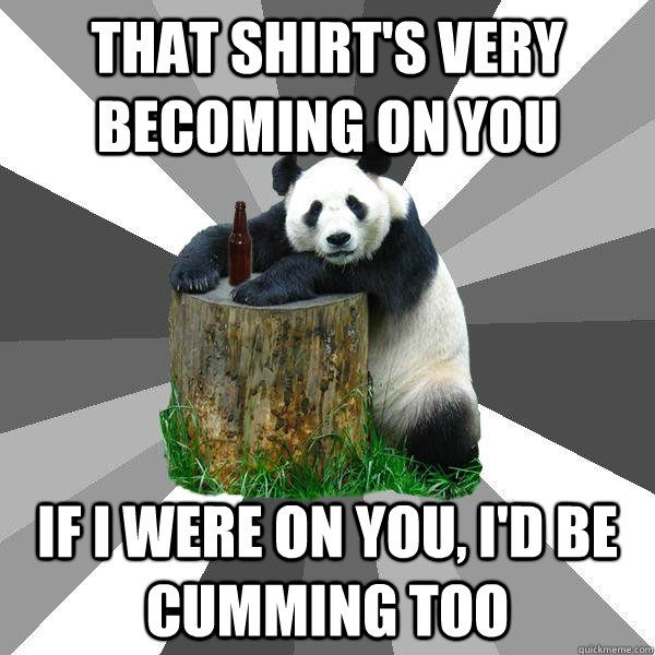 That shirt's very becoming on you If I were on you, I'd be cumming too  Pickup-Line Panda