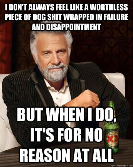 I don't always feel like a worthless piece of dog shit wrapped in failure and disappointment but when I do, it's for no reason at all  The Most Interesting Man In The World