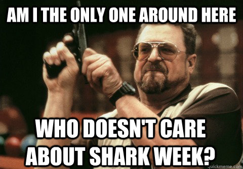 Am I the only one around here Who doesn't care about shark week? - Am I the only one around here Who doesn't care about shark week?  Am I the only one