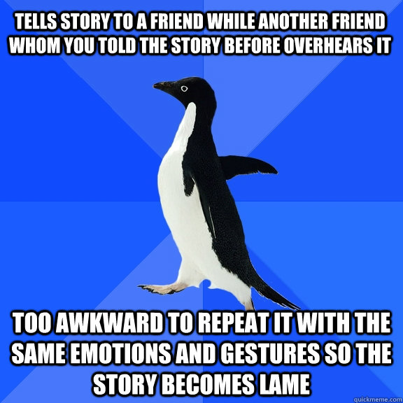 tells story to a friend while another friend whom you told the story before overhears it too awkward to repeat it with the same emotions and gestures so the story becomes lame  Socially Awkward Penguin