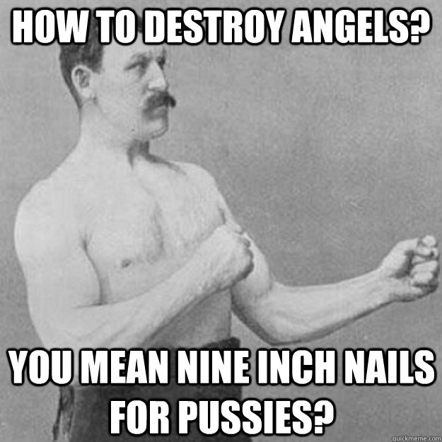 How to destroy angels? YOU MEAN NINE INCH NAILS FOR PUSSIES?  overly manly man