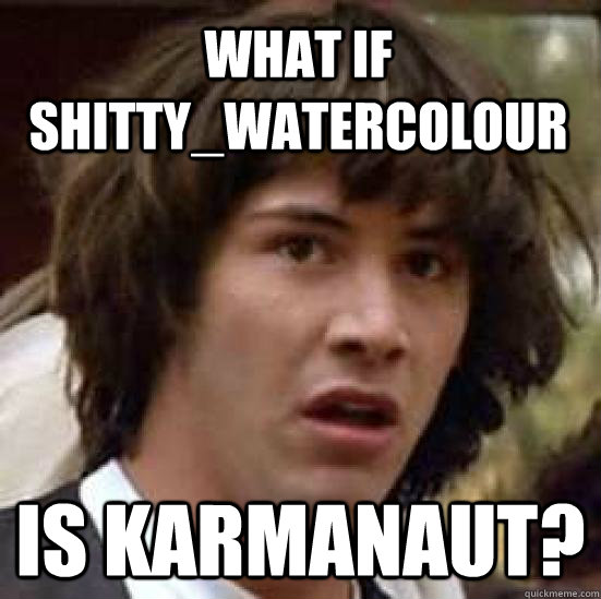 what if Shitty_Watercolour is karmanaut?  conspiracy keanu