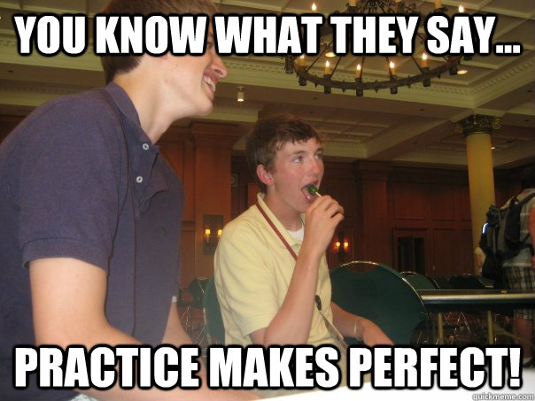 You Know what they say... Practice makes perfect!  