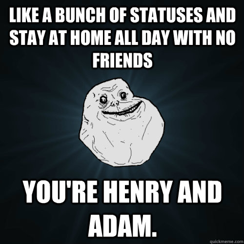 like a bunch of statuses and stay at home all day with no friends you're henry and adam.  Forever Alone