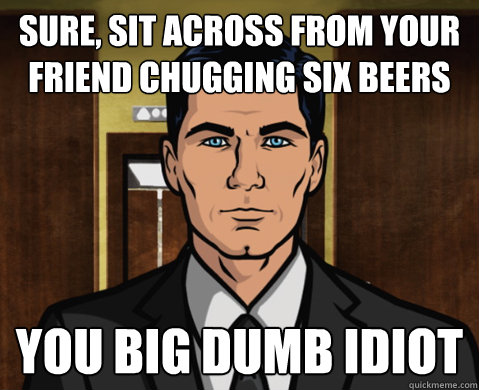sure, sit across from your friend chugging six beers you big dumb idiot - sure, sit across from your friend chugging six beers you big dumb idiot  Advice Archer