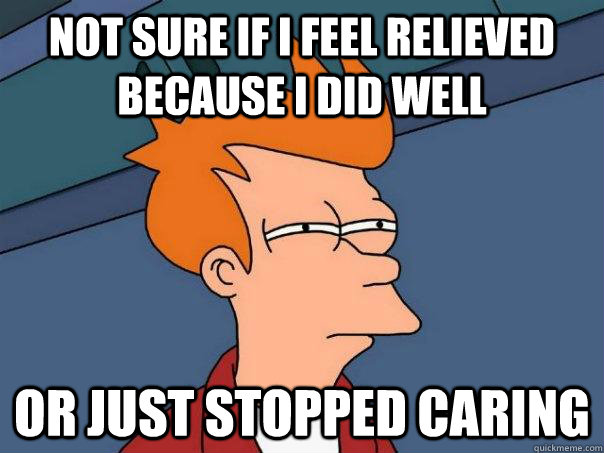 Not sure if I feel relieved because I did well  Or just stopped caring  Futurama Fry
