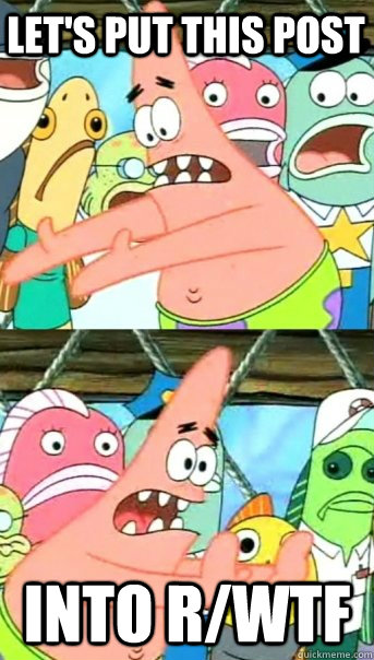 Let's put this post into r/wtf  Push it somewhere else Patrick