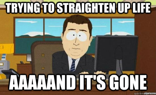 TRYING TO STRAIGHTEN UP LIFE AAAAAND IT'S GONE  anditsgone