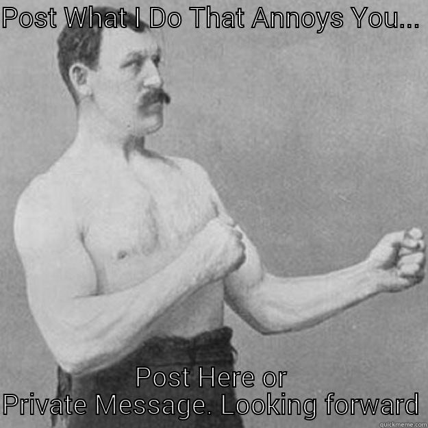 POST WHAT I DO THAT ANNOYS YOU... POST HERE OR PRIVATE MESSAGE. LOOKING FORWARD... overly manly man