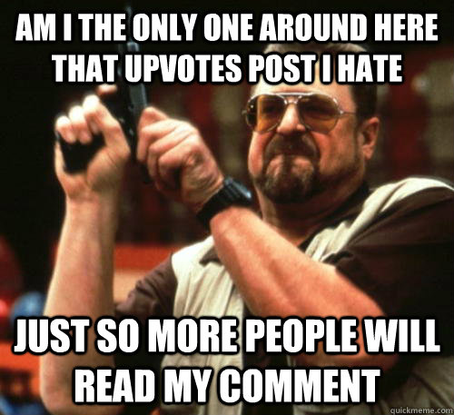 Am i the only one around here that upvotes post i hate just so more people will read my comment  Am I The Only One Around Here