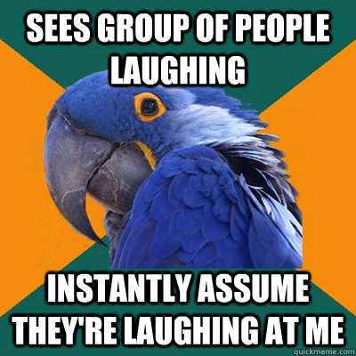 sees group of people laughing instantly assume they're laughing at me  Paranoid Parrot