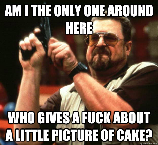 am I the only one around here Who gives a fuck about a little picture of cake? - am I the only one around here Who gives a fuck about a little picture of cake?  Angry Walter