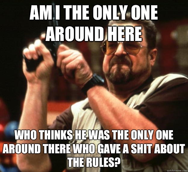 am I the only one around here Who thinks he was the only one around there who gave a shit about the rules?  Angry Walter