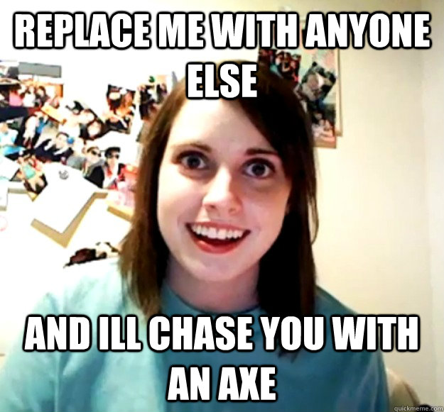replace me with anyone else and ill chase you with an axe  Overly Attached Girlfriend