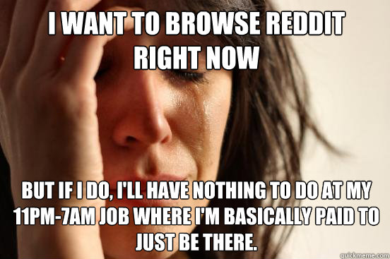 I want to browse Reddit 
right now But if I do, I'll have nothing to do at my 11pm-7am job where I'm basically paid to just be there.  First World Problems