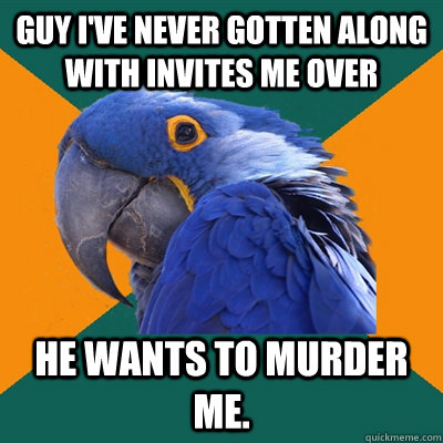 Guy I've never gotten along with invites me over he wants to murder me.  Paranoid Parrot