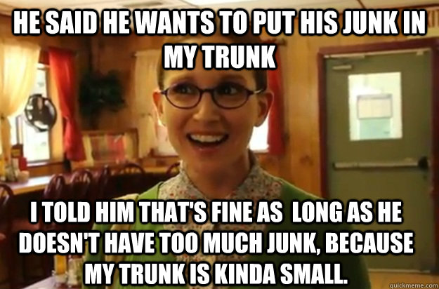 he said he wants to put his junk in my trunk i told him that's fine as  long as he doesn't have too much junk, because my trunk is kinda small.  Sexually Oblivious Female