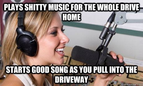 plays shitty music for the whole drive home starts good song as you pull into the driveway  scumbag radio dj