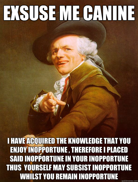 exsuse me canine I HAVE ACQUIRED THE KNOWLEDGE THAT YOU ENJOY INOPPORTUNE , THEREFORE I PLACED SAID INOPPORTUNE IN YOUR INOPPORTUNE  THUS  YOURSELF MAY SUBSIST INOPPORTUNE WHILST YOU REMAIN INOPPORTUNE  Joseph Ducreux