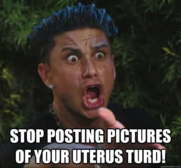 Stop posting pictures of your uterus turd! -  Stop posting pictures of your uterus turd!  Misc