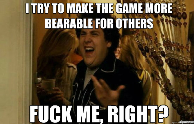 I try to make the game more bearable for others  FUCK ME, RIGHT? - I try to make the game more bearable for others  FUCK ME, RIGHT?  fuck me right