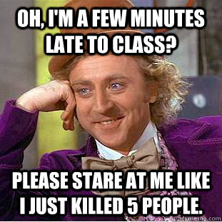 OH, I'm a few minutes late to class? Please stare at me like I just killed 5 people.  Condescending Wonka