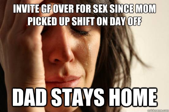 Invite gf over for sex since mom picked up shift on day off DAD STAYS HOME  First World Problems